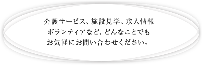 介護サービス、施設見学、求人情報、ボランティアなど、どんなことでもお気軽にお問い合わせください。