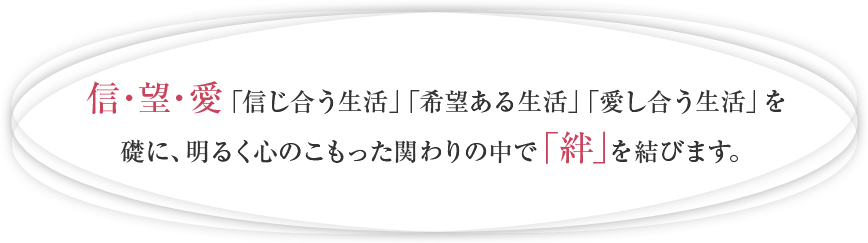 信・望・愛　「信じ合う生活」「希望ある生活」「愛し合う生活」を礎に、明るく心のこもった関わりの中で「絆」を結びます。